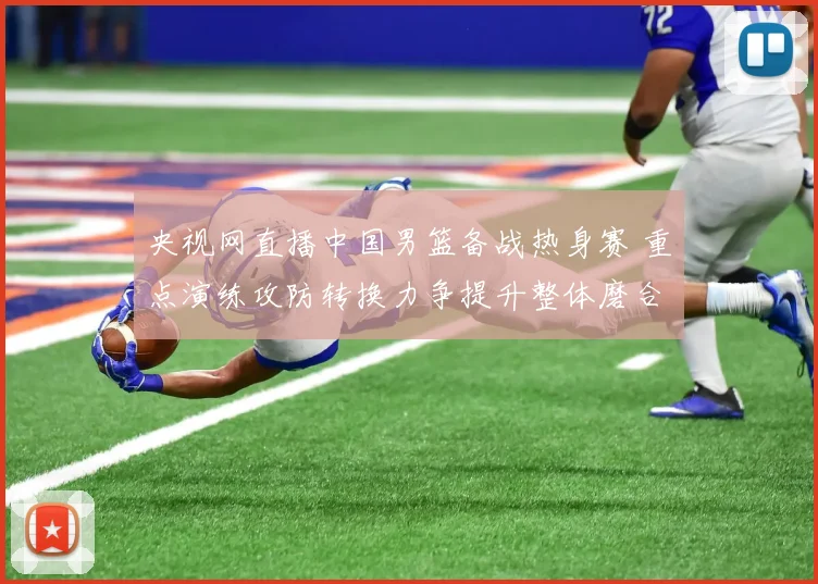央视网直播中国男篮备战热身赛 重点演练攻防转换力争提升整体磨合