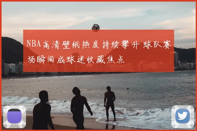 NBA高清壁纸热度持续攀升 球队赛场瞬间成球迷收藏焦点