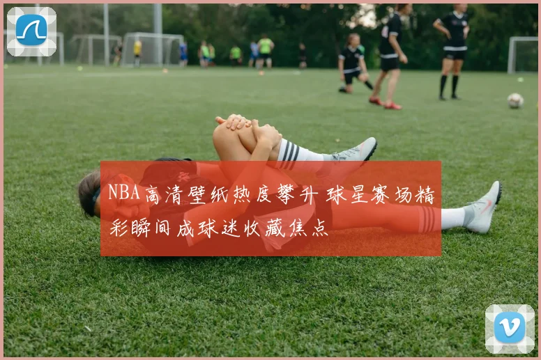 NBA高清壁纸热度攀升 球星赛场精彩瞬间成球迷收藏焦点
