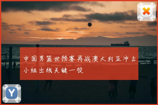 中国男篮世预赛再战澳大利亚冲击小组出线关键一役