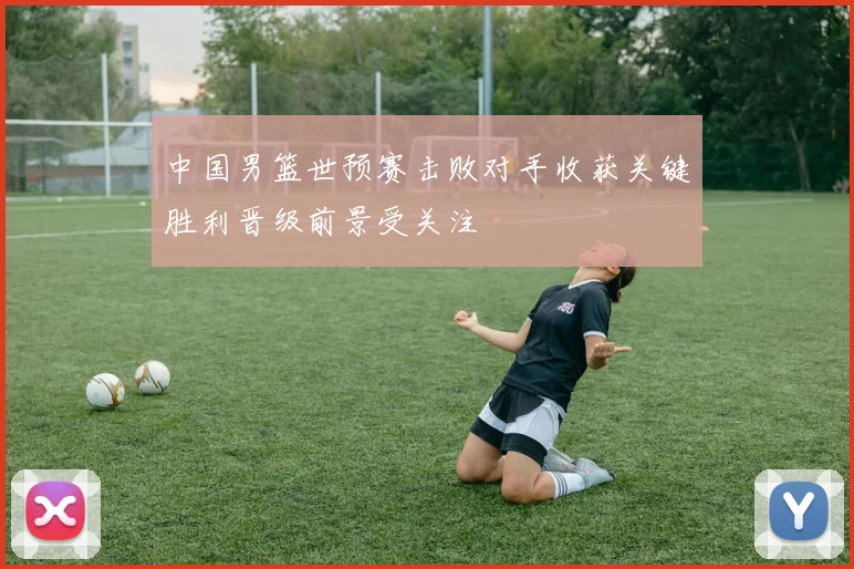 中国男篮世预赛击败对手收获关键胜利晋级前景受关注