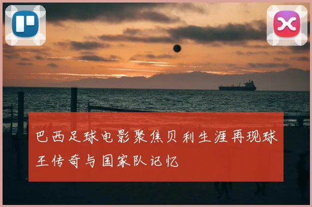 巴西足球电影聚焦贝利生涯再现球王传奇与国家队记忆