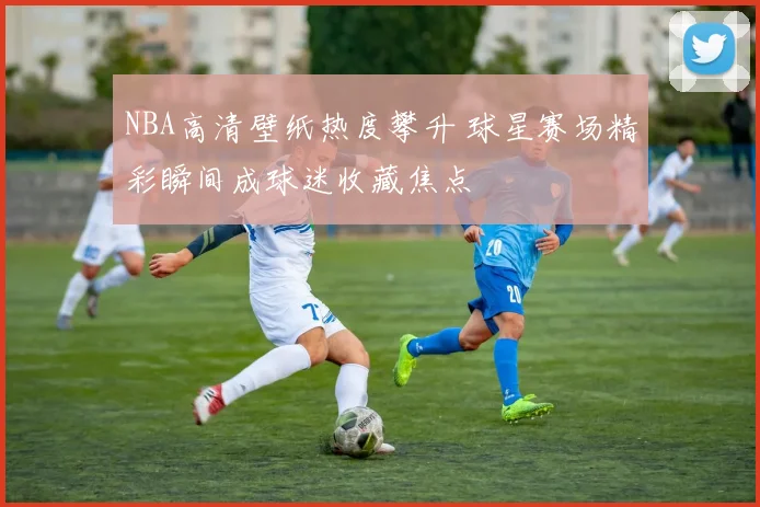 NBA高清壁纸热度攀升 球星赛场精彩瞬间成球迷收藏焦点