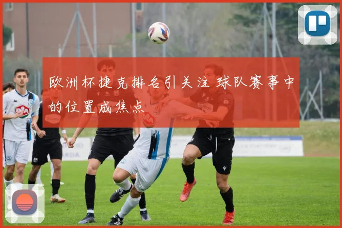 欧洲杯捷克排名引关注 球队赛事中的位置成焦点