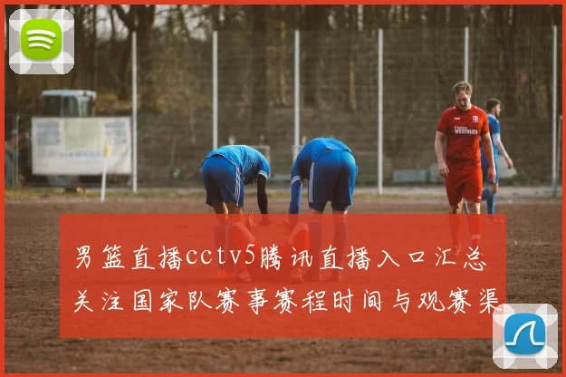 男篮直播cctv5腾讯直播入口汇总 关注国家队赛事赛程时间与观赛渠道