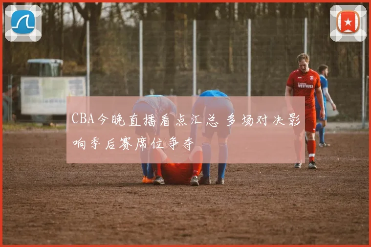 CBA今晚直播看点汇总 多场对决影响季后赛席位争夺