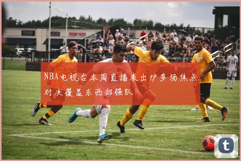 NBA电视台本周直播表出炉多场焦点对决覆盖东西部强队