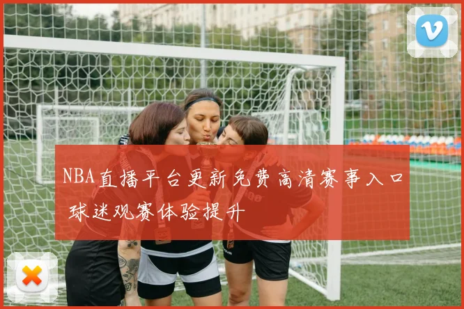 NBA直播平台更新免费高清赛事入口 球迷观赛体验提升
