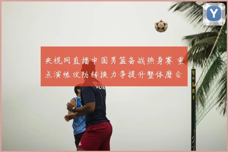 央视网直播中国男篮备战热身赛 重点演练攻防转换力争提升整体磨合