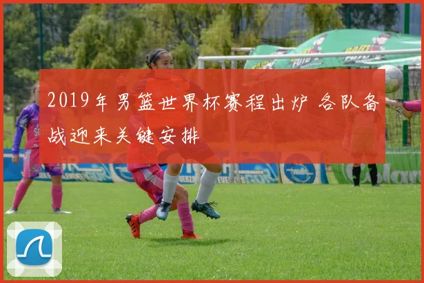 2019年男篮世界杯赛程出炉 各队备战迎来关键安排